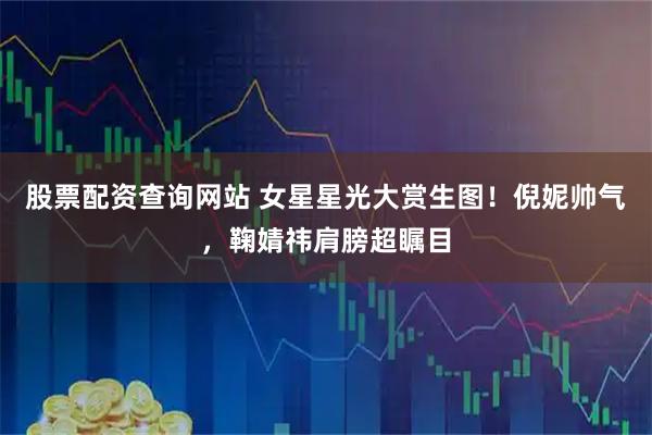 股票配资查询网站 女星星光大赏生图！倪妮帅气，鞠婧祎肩膀超瞩目