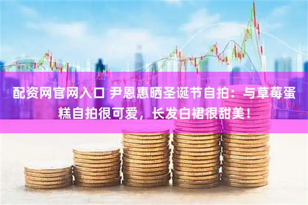 配资网官网入口 尹恩惠晒圣诞节自拍：与草莓蛋糕自拍很可爱，长发白裙很甜美！