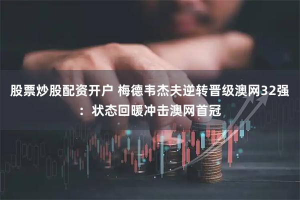 股票炒股配资开户 梅德韦杰夫逆转晋级澳网32强：状态回暖冲击澳网首冠