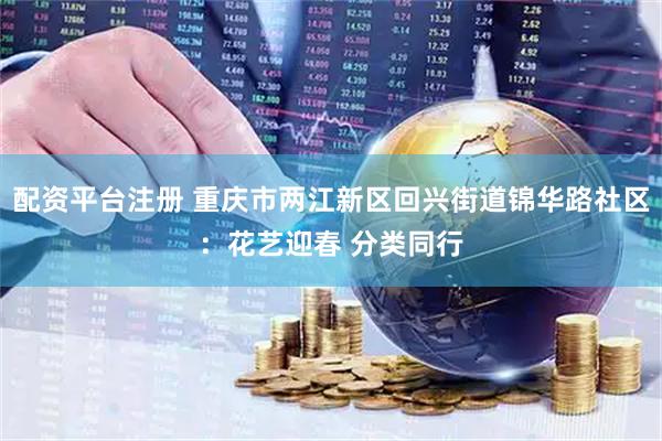 配资平台注册 重庆市两江新区回兴街道锦华路社区：花艺迎春 分类同行
