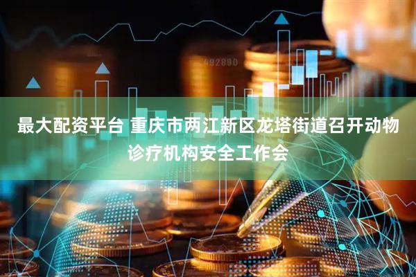 最大配资平台 重庆市两江新区龙塔街道召开动物诊疗机构安全工作会