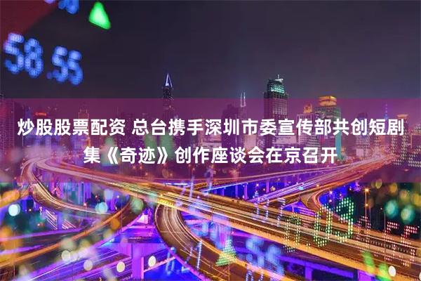 炒股股票配资 总台携手深圳市委宣传部共创短剧集《奇迹》创作座谈会在京召开