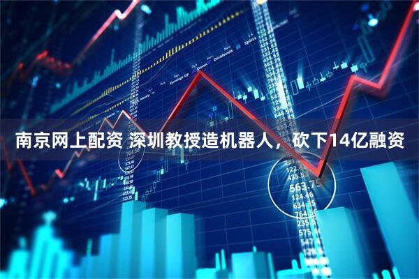 南京网上配资 深圳教授造机器人，砍下14亿融资