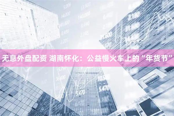 无息外盘配资 湖南怀化：公益慢火车上的“年货节”