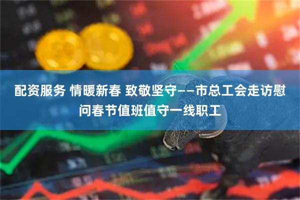 配资服务 情暖新春 致敬坚守——市总工会走访慰问春节值班值守一线职工