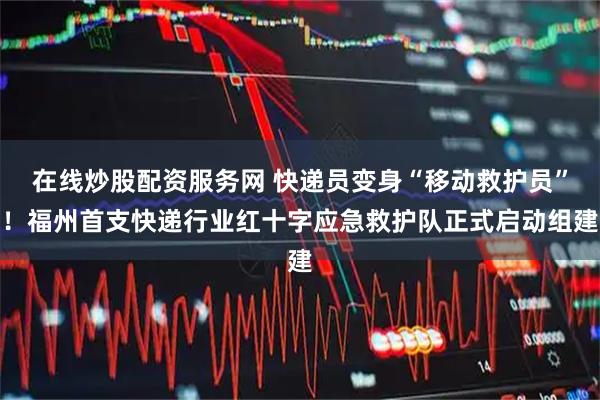 在线炒股配资服务网 快递员变身“移动救护员”！福州首支快递行业红十字应急救护队正式启动组建
