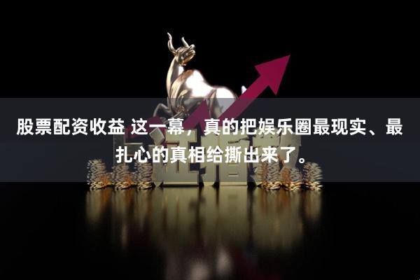 股票配资收益 这一幕，真的把娱乐圈最现实、最扎心的真相给撕出来了。