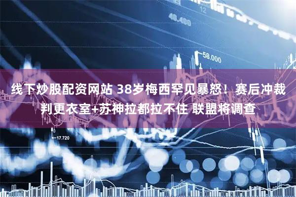 线下炒股配资网站 38岁梅西罕见暴怒！赛后冲裁判更衣室+苏神拉都拉不住 联盟将调查