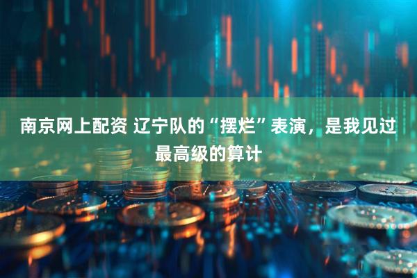 南京网上配资 辽宁队的“摆烂”表演，是我见过最高级的算计