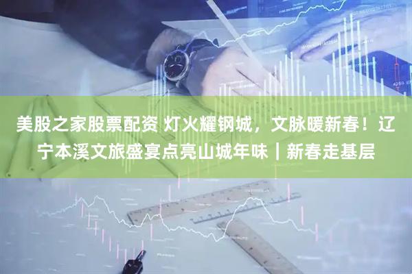 美股之家股票配资 灯火耀钢城，文脉暖新春！辽宁本溪文旅盛宴点亮山城年味｜新春走基层