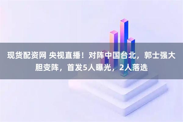 现货配资网 央视直播！对阵中国台北，郭士强大胆变阵，首发5人曝光，2人落选