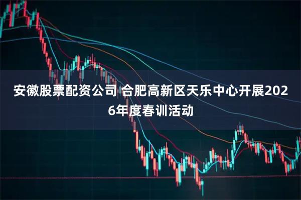 安徽股票配资公司 合肥高新区天乐中心开展2026年度春训活动