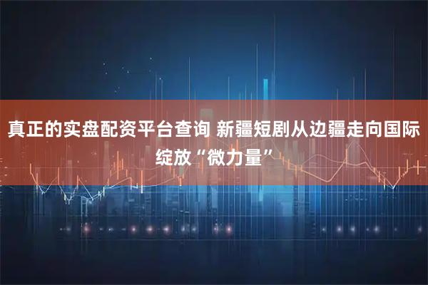 真正的实盘配资平台查询 新疆短剧从边疆走向国际绽放“微力量”