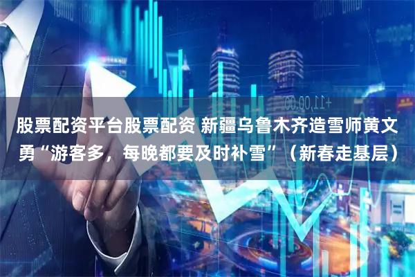 股票配资平台股票配资 新疆乌鲁木齐造雪师黄文勇“游客多，每晚都要及时补雪”（新春走基层）