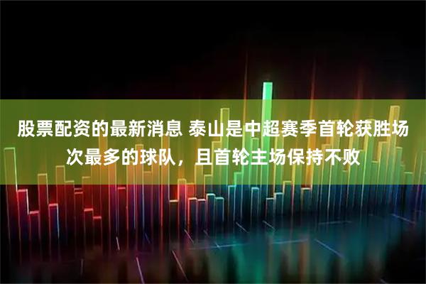 股票配资的最新消息 泰山是中超赛季首轮获胜场次最多的球队，且首轮主场保持不败