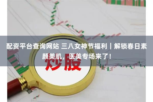 配资平台查询网站 三八女神节福利｜解锁春日素颜美肌，医美专场来了！
