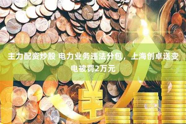 主力配资炒股 电力业务违法分包，上海创卓送变电被罚2万元