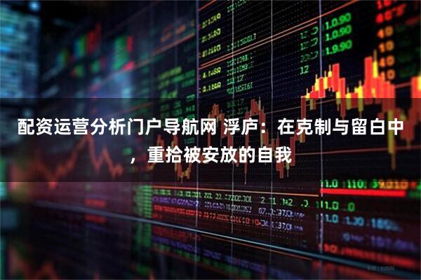 配资运营分析门户导航网 浮庐：在克制与留白中，重拾被安放的自我