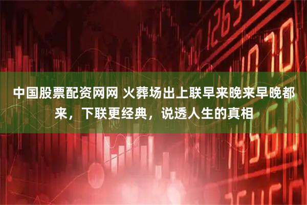 中国股票配资网网 火葬场出上联早来晚来早晚都来，下联更经典，说透人生的真相