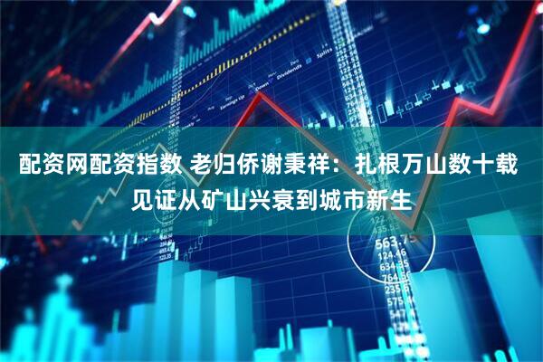 配资网配资指数 老归侨谢秉祥：扎根万山数十载 见证从矿山兴衰到城市新生