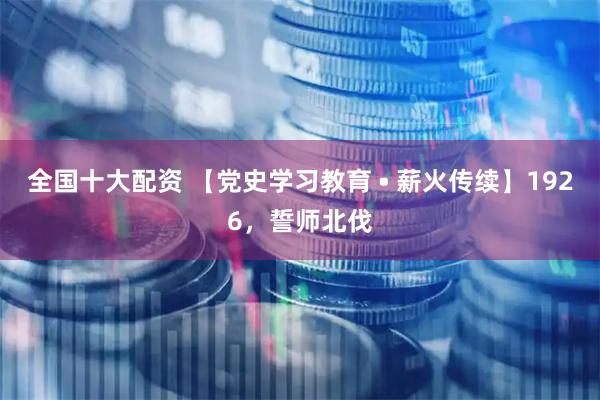 全国十大配资 【党史学习教育 • 薪火传续】1926，誓师北伐