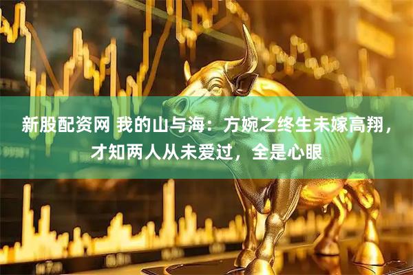 新股配资网 我的山与海：方婉之终生未嫁高翔，才知两人从未爱过，全是心眼